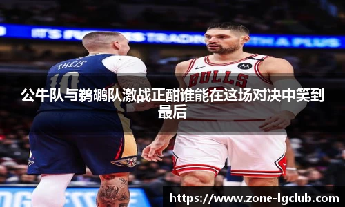 公牛队与鹈鹕队激战正酣谁能在这场对决中笑到最后